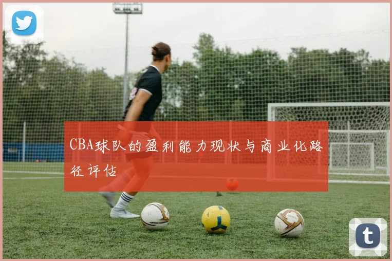 CBA球队的盈利能力现状与商业化路径评估